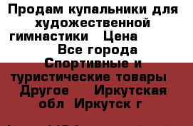 Продам купальники для художественной гимнастики › Цена ­ 6 000 - Все города Спортивные и туристические товары » Другое   . Иркутская обл.,Иркутск г.